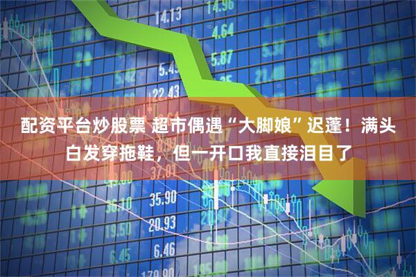 配资平台炒股票 超市偶遇“大脚娘”迟蓬！满头白发穿拖鞋，但一开口我直接泪目了