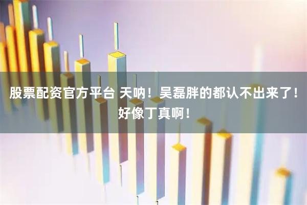 股票配资官方平台 天呐！吴磊胖的都认不出来了！好像丁真啊！