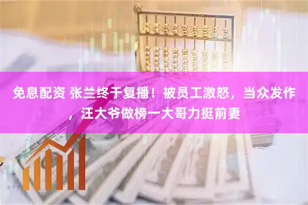 免息配资 张兰终于复播！被员工激怒，当众发作，汪大爷做榜一大哥力挺前妻