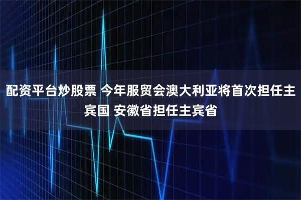 配资平台炒股票 今年服贸会澳大利亚将首次担任主宾国 安徽省担任主宾省
