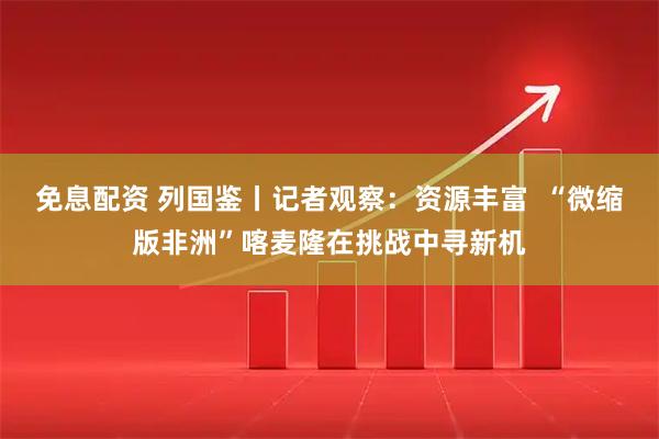 免息配资 列国鉴丨记者观察：资源丰富  “微缩版非洲”喀麦隆在挑战中寻新机
