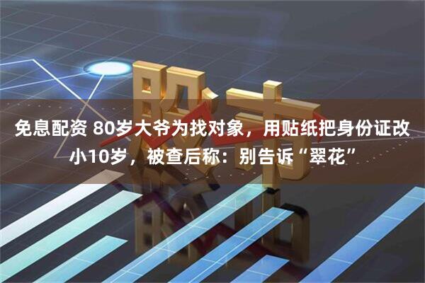 免息配资 80岁大爷为找对象，用贴纸把身份证改小10岁，被查后称：别告诉“翠花”