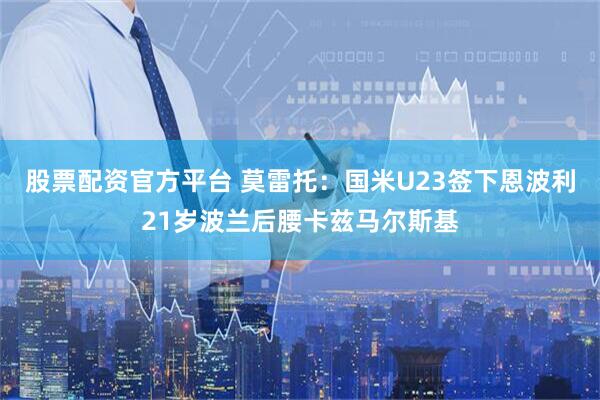 股票配资官方平台 莫雷托：国米U23签下恩波利21岁波兰后腰卡兹马尔斯基