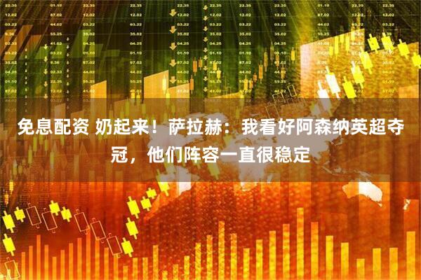 免息配资 奶起来！萨拉赫：我看好阿森纳英超夺冠，他们阵容一直很稳定