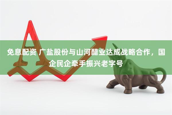 免息配资 广盐股份与山河醋业达成战略合作，国企民企牵手振兴老字号