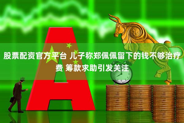 股票配资官方平台 儿子称郑佩佩留下的钱不够治疗费 筹款求助引发关注