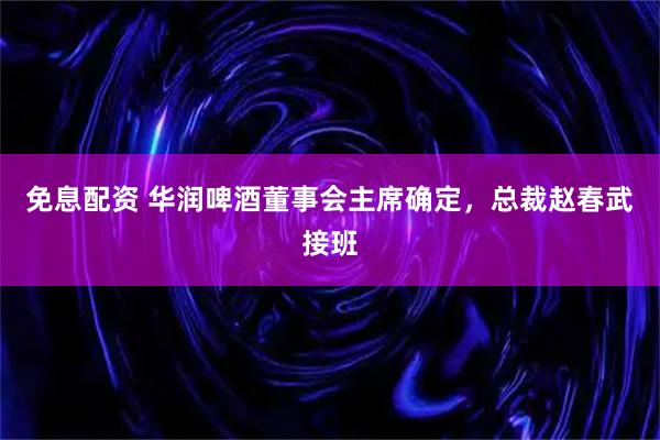 免息配资 华润啤酒董事会主席确定，总裁赵春武接班