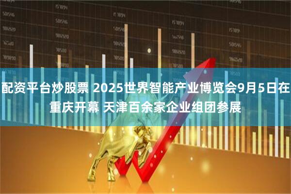 配资平台炒股票 2025世界智能产业博览会9月5日在重庆开幕&#32;天津百余家企业组团参展