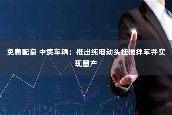 免息配资 中集车辆：推出纯电动头挂搅拌车并实现量产
