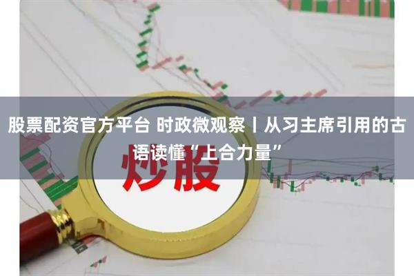 股票配资官方平台 时政微观察丨从习主席引用的古语读懂“上合力量”