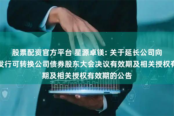 股票配资官方平台 星源卓镁: 关于延长公司向不特定对象发行可转换公司债券股东大会决议有效期及相关授权有效期的公告