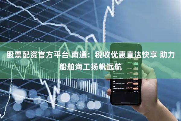 股票配资官方平台 南通：税收优惠直达快享 助力船舶海工扬帆远航