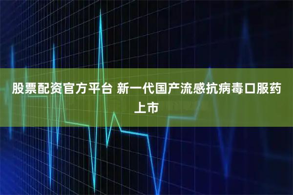 股票配资官方平台 新一代国产流感抗病毒口服药上市