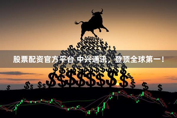 股票配资官方平台 中兴通讯，登顶全球第一！