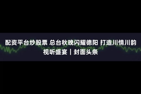 配资平台炒股票 总台秋晚闪耀德阳 打造川情川韵视听盛宴｜封面头条