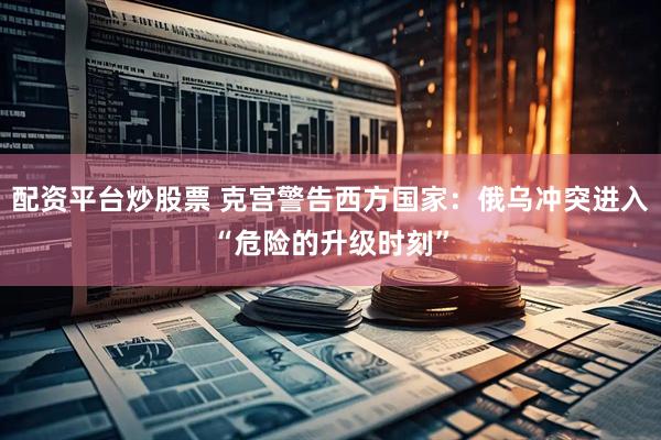 配资平台炒股票 克宫警告西方国家：俄乌冲突进入“危险的升级时刻”