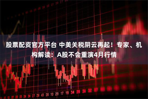 股票配资官方平台 中美关税阴云再起！专家、机构解读：A股不会重演4月行情