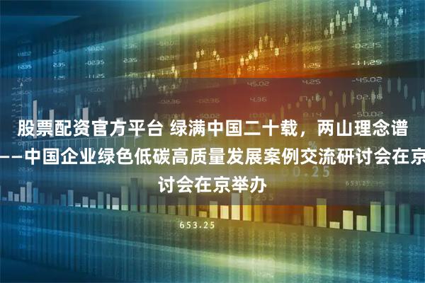 股票配资官方平台 绿满中国二十载，两山理念谱新篇——中国企业绿色低碳高质量发展案例交流研讨会在京举办