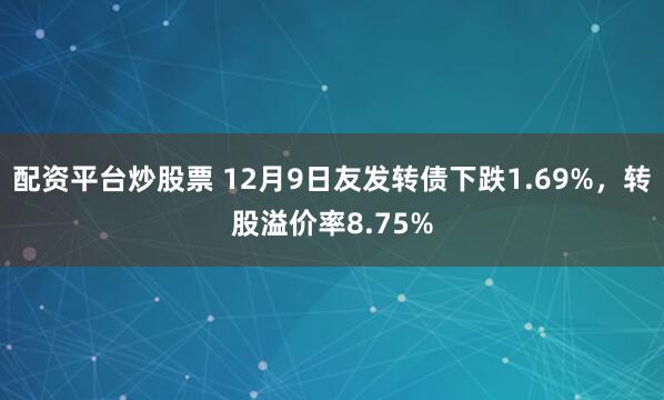 配资平台炒股票 12月9日友发转债下跌1.69%，转股溢价率8.75%