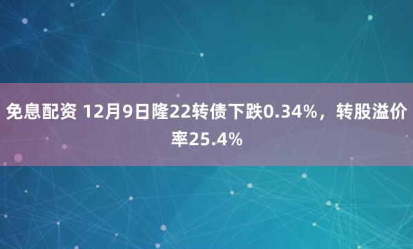 免息配资 12月9日隆22转债下跌0.34%，转股溢价率25.4%