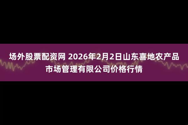 场外股票配资网 2026年2月2日山东喜地农产品市场管理有限公司价格行情
