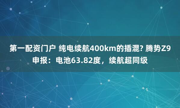 第一配资门户 纯电续航400km的插混? 腾势Z9申报：电池63.82度，续航超同级