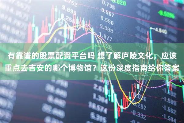 有靠谱的股票配资平台吗 想了解庐陵文化,应该重点去吉安的哪个博物馆?这份深度指南给你答案