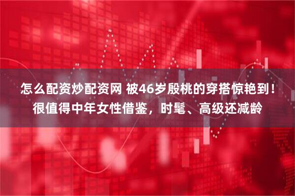 怎么配资炒配资网 被46岁殷桃的穿搭惊艳到！很值得中年女性借鉴，时髦、高级还减龄