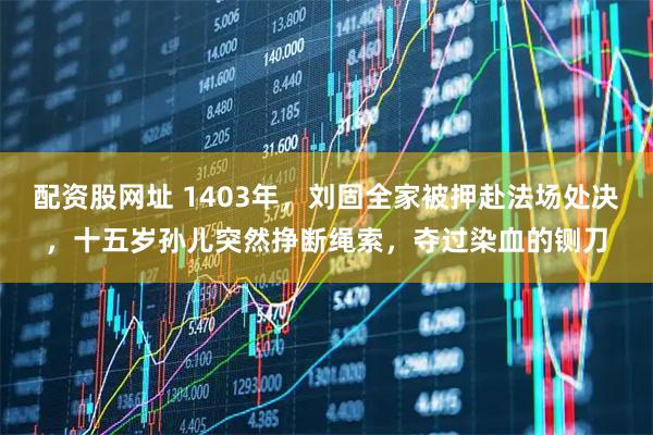 配资股网址 1403年,刘固全家被押赴法场处决,十五岁孙儿突然挣断绳索,夺过染血的铡刀