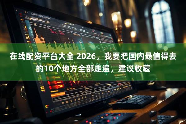 在线配资平台大全 2026,我要把国内最值得去的10个地方全部走遍,建议收藏