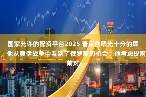 国家允许的配资平台2025 普京的眼光十分的犀利，他从美伊战争中看到了俄罗斯的机会。他考虑提前对