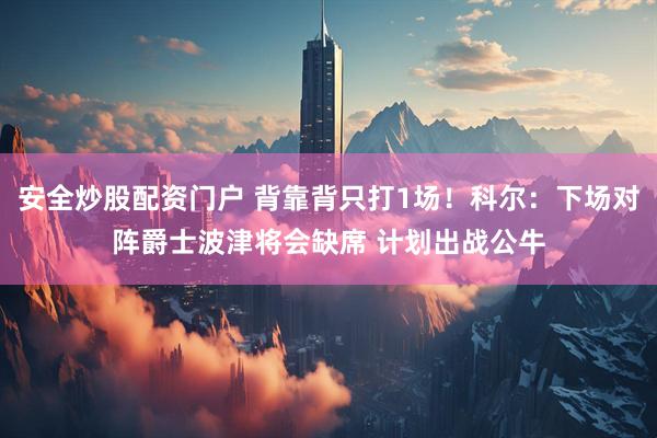 安全炒股配资门户 背靠背只打1场！科尔：下场对阵爵士波津将会缺席 计划出战公牛
