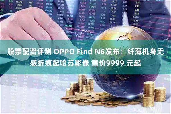 股票配资评测 OPPO Find N6发布：纤薄机身无感折痕配哈苏影像 售价9999 元起