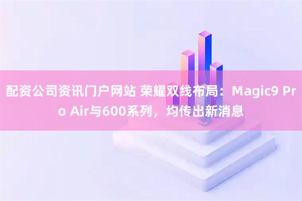配资公司资讯门户网站 荣耀双线布局：Magic9 Pro Air与600系列，均传出新消息