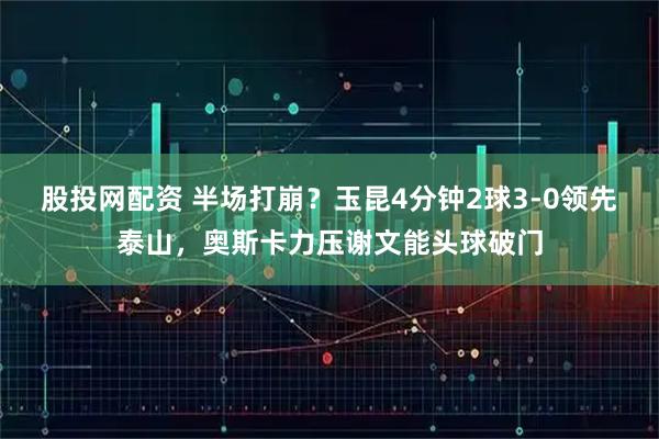 股投网配资 半场打崩？玉昆4分钟2球3-0领先泰山，奥斯卡力压谢文能头球破门