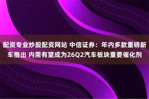 配资专业炒股配资网站 中信证券：年内多款重磅新车推出 内需有望成为26Q2汽车板块重要催化剂