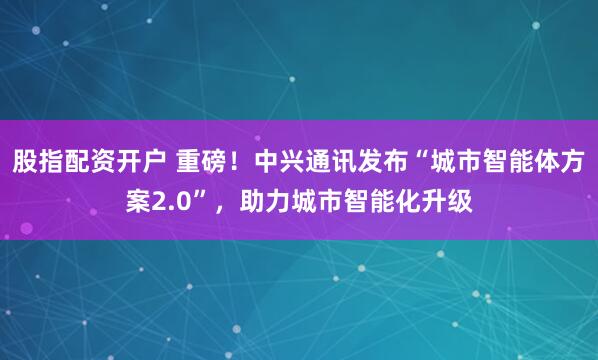 股指配资开户 重磅！中兴通讯发布“城市智能体方案2.0”，助力城市智能化升级