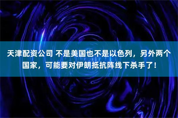 天津配资公司 不是美国也不是以色列，另外两个国家，可能要对伊朗抵抗阵线下杀手了！